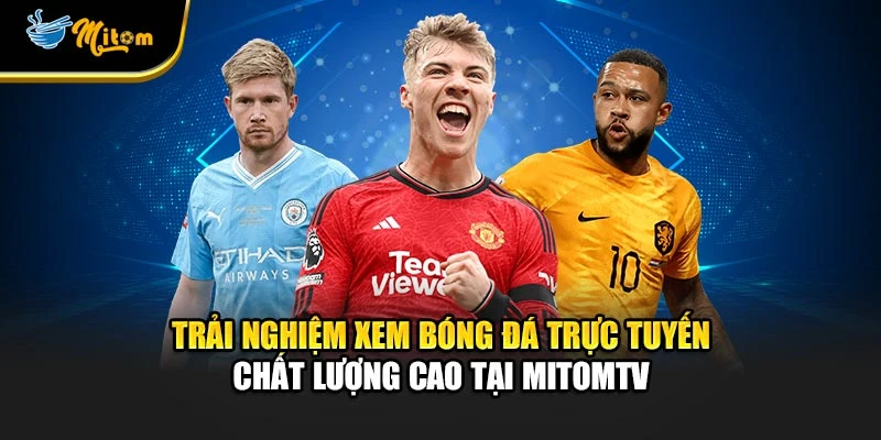 Trải nghiệm xem bóng đá trực tuyến chất lượng cao tại Mitomtv